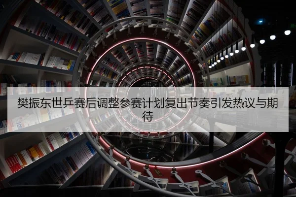 樊振东世乒赛后调整参赛计划复出节奏引发热议与期待